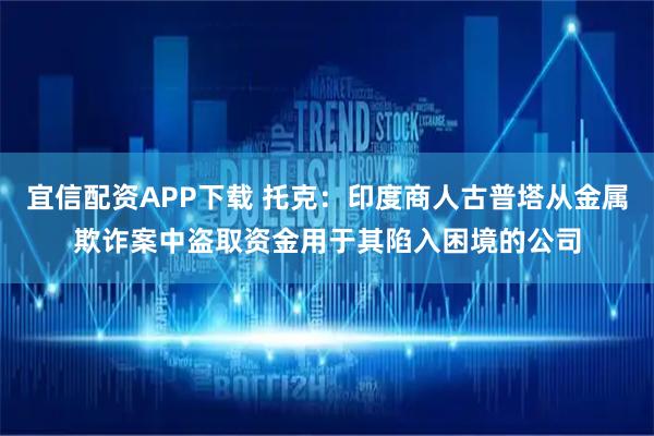 宜信配资APP下载 托克：印度商人古普塔从金属欺诈案中盗取资金用于其陷入困境的公司