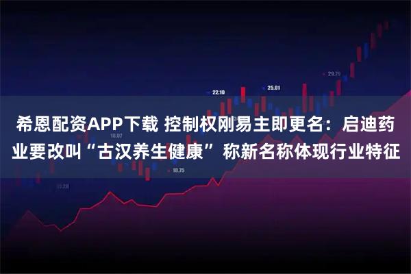 希恩配资APP下载 控制权刚易主即更名:启迪药业要改叫“古汉养生健康” 称新名称体现行业特征