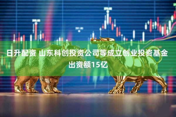 日升配资 山东科创投资公司等成立创业投资基金 出资额15亿