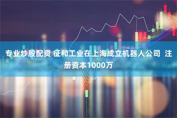 专业炒股配资 征和工业在上海成立机器人公司  注册资本1000万