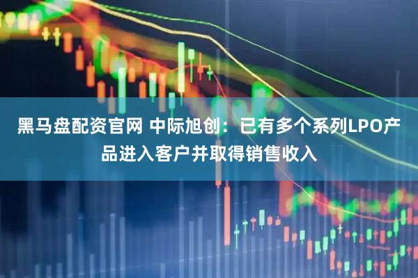 黑马盘配资官网 中际旭创：已有多个系列LPO产品进入客户并取得销售收入
