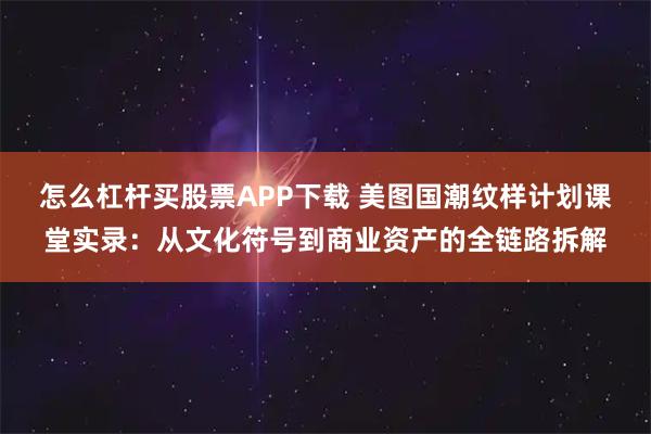 怎么杠杆买股票APP下载 美图国潮纹样计划课堂实录：从文化符号到商业资产的全链路拆解